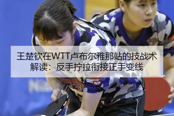 王楚钦在WTT卢布尔雅那站的技战术解读：反手拧拉衔接正手变线